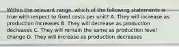 Within the relevant range, which of the following statements is true with respect to fixed costs per unit? A. They will increase as production increases B. They will decrease as production decreases C. They will remain the same as production level change D. They will increase as production decreases