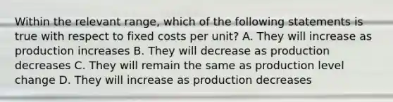 Within the relevant range, which of the following statements is true with respect to fixed costs per unit? A. They will increase as production increases B. They will decrease as production decreases C. They will remain the same as production level change D. They will increase as production decreases