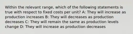 Within the relevant range, which of the following statements is true with respect to fixed costs per unit? A: They will increase as production increases B: They will decreases as production decreases C: They will remain the same as production levels change D: They will increase as production decreases