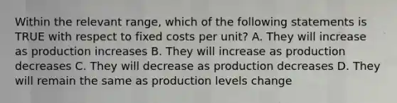 Within the relevant range, which of the following statements is TRUE with respect to fixed costs per unit? A. They will increase as production increases B. They will increase as production decreases C. They will decrease as production decreases D. They will remain the same as production levels change