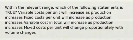 Within the relevant range, which of the following statements is TRUE? Variable costs per unit will increase as production increases Fixed costs per unit will increase as production increases Variable cost in total will increase as production increases Mixed costs per unit will change proportionately with volume changes