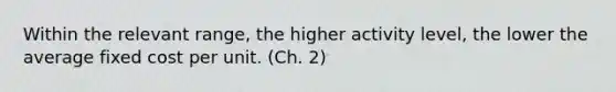 Within the relevant range, the higher activity level, the lower the average fixed cost per unit. (Ch. 2)