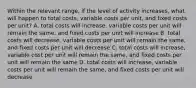 Within the relevant range, if the level of activity increases, what will happen to total costs, variable costs per unit, and fixed costs per unit? A. total costs will increase, variable costs per unit will remain the same, and fixed costs per unit will increase B. total costs will decrease, variable costs per unit will remain the same, and fixed costs per unit will decrease C. total costs will increase, variable cost per unit will remain the same, and fixed costs per unit will remain the same D. total costs will increase, variable costs per unit will remain the same, and fixed costs per unit will decrease