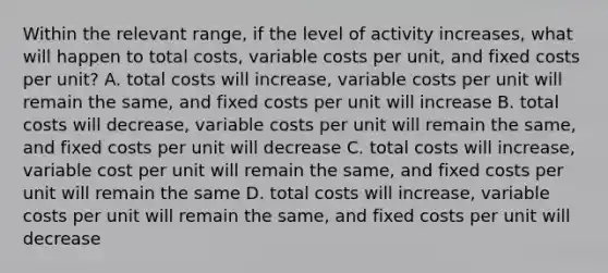 Within the relevant range, if the level of activity increases, what will happen to total costs, variable costs per unit, and fixed costs per unit? A. total costs will increase, variable costs per unit will remain the same, and fixed costs per unit will increase B. total costs will decrease, variable costs per unit will remain the same, and fixed costs per unit will decrease C. total costs will increase, variable cost per unit will remain the same, and fixed costs per unit will remain the same D. total costs will increase, variable costs per unit will remain the same, and fixed costs per unit will decrease