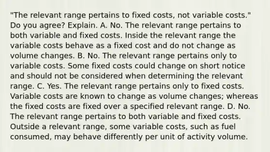 ​"The relevant range pertains to fixed​ costs, not variable​ costs." Do you​ agree? Explain. A. No. The relevant range pertains to both variable and fixed costs. Inside the relevant range the variable costs behave as a fixed cost and do not change as volume changes. B. No. The relevant range pertains only to variable costs. Some fixed costs could change on short notice and should not be considered when determining the relevant range. C. Yes. The relevant range pertains only to fixed costs. Variable costs are known to change as volume​ changes; whereas the fixed costs are fixed over a specified relevant range. D. No. The relevant range pertains to both variable and fixed costs. Outside a relevant​ range, some variable​ costs, such as fuel​ consumed, may behave differently per unit of activity volume.