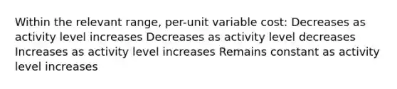 Within the relevant range, per-unit variable cost: Decreases as activity level increases Decreases as activity level decreases Increases as activity level increases Remains constant as activity level increases