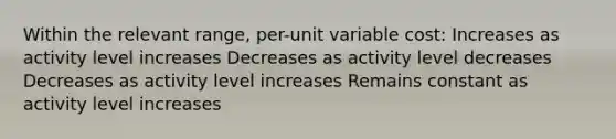 Within the relevant range, per-unit variable cost: Increases as activity level increases Decreases as activity level decreases Decreases as activity level increases Remains constant as activity level increases