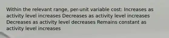 Within the relevant range, per-unit variable cost: Increases as activity level increases Decreases as activity level increases Decreases as activity level decreases Remains constant as activity level increases