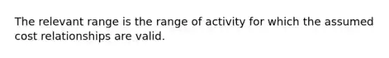 The relevant range is the range of activity for which the assumed cost relationships are valid.