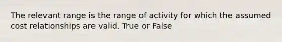 The relevant range is the range of activity for which the assumed cost relationships are valid. True or False