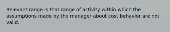 Relevant range is that range of activity within which the assumptions made by the manager about cost behavior are not valid.