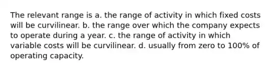 The relevant range is a. the range of activity in which fixed costs will be curvilinear. b. the range over which the company expects to operate during a year. c. the range of activity in which variable costs will be curvilinear. d. usually from zero to 100% of operating capacity.