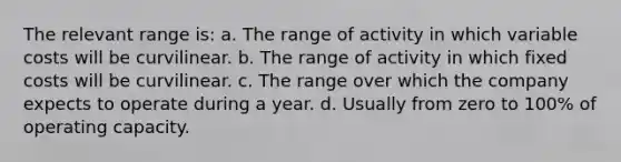 The relevant range is: a. The range of activity in which variable costs will be curvilinear. b. The range of activity in which fixed costs will be curvilinear. c. The range over which the company expects to operate during a year. d. Usually from zero to 100% of operating capacity.