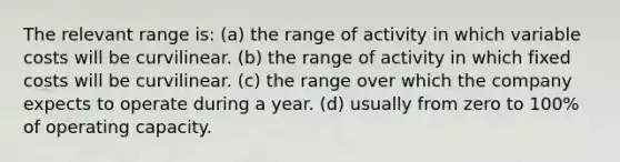 The relevant range is: (a) the range of activity in which variable costs will be curvilinear. (b) the range of activity in which fixed costs will be curvilinear. (c) the range over which the company expects to operate during a year. (d) usually from zero to 100% of operating capacity.