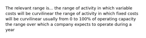 The relevant range is... the range of activity in which variable costs will be curvilinear the range of activity in which fixed costs will be curvilinear usually from 0 to 100% of operating capacity the range over which a company expects to operate during a year