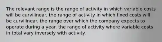 The relevant range is the range of activity in which variable costs will be curvilinear. the range of activity in which fixed costs will be curvilinear. the range over which the company expects to operate during a year. the range of activity where variable costs in total vary inversely with activity.