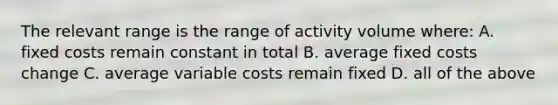 The relevant range is the range of activity volume where: A. fixed costs remain constant in total B. average fixed costs change C. average variable costs remain fixed D. all of the above