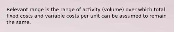 Relevant range is the range of activity​ (volume) over which total fixed costs and variable costs per unit can be assumed to remain the same.