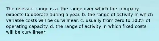 The relevant range is a. the range over which the company expects to operate during a year. b. the range of activity in which variable costs will be curvilinear. c. usually from zero to 100% of operating capacity. d. the range of activity in which fixed costs will be curvilinear