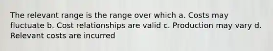 The relevant range is the range over which a. Costs may fluctuate b. Cost relationships are valid c. Production may vary d. Relevant costs are incurred