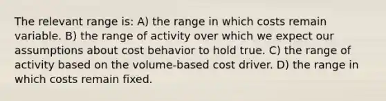 The relevant range is: A) the range in which costs remain variable. B) the range of activity over which we expect our assumptions about cost behavior to hold true. C) the range of activity based on the volume-based cost driver. D) the range in which costs remain fixed.