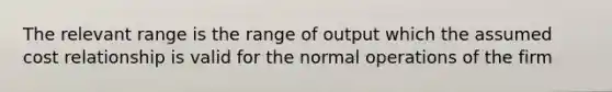 The relevant range is the range of output which the assumed cost relationship is valid for the normal operations of the firm