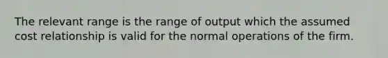 The relevant range is the range of output which the assumed cost relationship is valid for the normal operations of the firm.