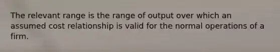 The relevant range is the range of output over which an assumed cost relationship is valid for the normal operations of a firm.