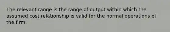 The relevant range is the range of output within which the assumed cost relationship is valid for the normal operations of the firm.