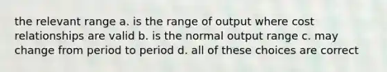 the relevant range a. is the range of output where cost relationships are valid b. is the normal output range c. may change from period to period d. all of these choices are correct