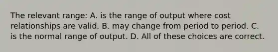 The relevant range: A. is the range of output where cost relationships are valid. B. may change from period to period. C. is the normal range of output. D. All of these choices are correct.