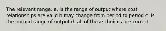 The relevant range: a. is the range of output where cost relationships are valid b.may change from period to period c. is the normal range of output d. all of these choices are correct