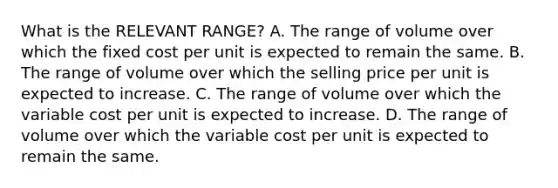 What is the RELEVANT RANGE? A. The range of volume over which the fixed cost per unit is expected to remain the same. B. The range of volume over which the selling price per unit is expected to increase. C. The range of volume over which the variable cost per unit is expected to increase. D. The range of volume over which the variable cost per unit is expected to remain the same.