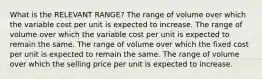 What is the RELEVANT RANGE? The range of volume over which the variable cost per unit is expected to increase. The range of volume over which the variable cost per unit is expected to remain the same. The range of volume over which the fixed cost per unit is expected to remain the same. The range of volume over which the selling price per unit is expected to increase.