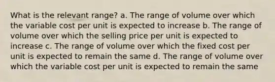 What is the relevant range? a. The range of volume over which the variable cost per unit is expected to increase b. The range of volume over which the selling price per unit is expected to increase c. The range of volume over which the fixed cost per unit is expected to remain the same d. The range of volume over which the variable cost per unit is expected to remain the same