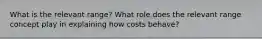 What is the relevant range? What role does the relevant range concept play in explaining how costs behave?