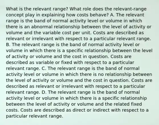 What is the relevant​ range? What role does the​ relevant-range concept play in explaining how costs​ behave? A. The relevant range is the band of normal activity level or volume in which there is an abnormal relationship between the level of activity or volume and the variable cost per unit. Costs are described as relevant or irrelevant with respect to a particular relevant range. B. The relevant range is the band of normal activity level or volume in which there is a specific relationship between the level of activity or volume and the cost in question. Costs are described as variable or fixed with respect to a particular relevant range. C. The relevant range is the band of normal activity level or volume in which there is no relationship between the level of activity or volume and the cost in question. Costs are described as relevant or irrelevant with respect to a particular relevant range. D. The relevant range is the band of normal activity level or volume in which there is a specific relationship between the level of activity or volume and the related fixed costs. Costs are described as direct or indirect with respect to a particular relevant range.