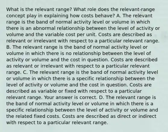 What is the relevant​ range? What role does the​ relevant-range concept play in explaining how costs​ behave? A. The relevant range is the band of normal activity level or volume in which there is an abnormal relationship between the level of activity or volume and the variable cost per unit. Costs are described as relevant or irrelevant with respect to a particular relevant range. B. The relevant range is the band of normal activity level or volume in which there is no relationship between the level of activity or volume and the cost in question. Costs are described as relevant or irrelevant with respect to a particular relevant range. C. The relevant range is the band of normal activity level or volume in which there is a specific relationship between the level of activity or volume and the cost in question. Costs are described as variable or fixed with respect to a particular relevant range. Your answer is correct. D. The relevant range is the band of normal activity level or volume in which there is a specific relationship between the level of activity or volume and the related fixed costs. Costs are described as direct or indirect with respect to a particular relevant range.