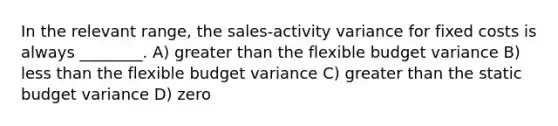 In the relevant range, the sales-activity variance for fixed costs is always ________. A) greater than the flexible budget variance B) less than the flexible budget variance C) greater than the static budget variance D) zero