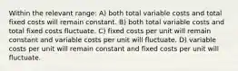 Within the relevant range: A) both total variable costs and total fixed costs will remain constant. B) both total variable costs and total fixed costs fluctuate. C) fixed costs per unit will remain constant and variable costs per unit will fluctuate. D) variable costs per unit will remain constant and fixed costs per unit will fluctuate.