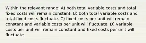 Within the relevant range: A) both total variable costs and total fixed costs will remain constant. B) both total variable costs and total fixed costs fluctuate. C) fixed costs per unit will remain constant and variable costs per unit will fluctuate. D) variable costs per unit will remain constant and fixed costs per unit will fluctuate.