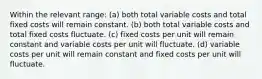 Within the relevant range: (a) both total variable costs and total fixed costs will remain constant. (b) both total variable costs and total fixed costs fluctuate. (c) fixed costs per unit will remain constant and variable costs per unit will fluctuate. (d) variable costs per unit will remain constant and fixed costs per unit will fluctuate.