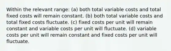 Within the relevant range: (a) both total variable costs and total fixed costs will remain constant. (b) both total variable costs and total fixed costs fluctuate. (c) fixed costs per unit will remain constant and variable costs per unit will fluctuate. (d) variable costs per unit will remain constant and fixed costs per unit will fluctuate.