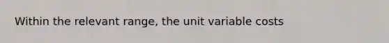 Within the relevant range, the unit variable costs