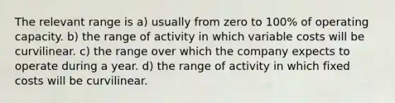 The relevant range is a) usually from zero to 100% of operating capacity. b) the range of activity in which variable costs will be curvilinear. c) the range over which the company expects to operate during a year. d) the range of activity in which fixed costs will be curvilinear.