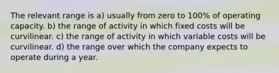 The relevant range is a) usually from zero to 100% of operating capacity. b) the range of activity in which fixed costs will be curvilinear. c) the range of activity in which variable costs will be curvilinear. d) the range over which the company expects to operate during a year.