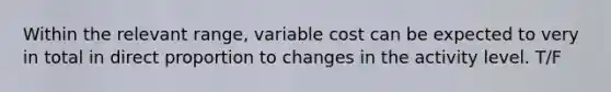 Within the relevant range, variable cost can be expected to very in total in direct proportion to changes in the activity level. T/F