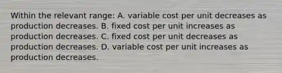 Within the relevant range: A. variable cost per unit decreases as production decreases. B. fixed cost per unit increases as production decreases. C. fixed cost per unit decreases as production decreases. D. variable cost per unit increases as production decreases.