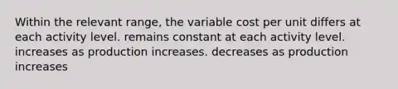 Within the relevant range, the variable cost per unit differs at each activity level. remains constant at each activity level. increases as production increases. decreases as production increases