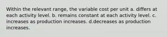 Within the relevant range, the variable cost per unit a. differs at each activity level. b. remains constant at each activity level. c. increases as production increases. d.decreases as production increases.